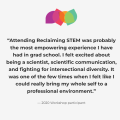 "Attending Reclaiming STEM was probably the most empowering experience I have had in grad school. I felt excited about being a scientist, scientific communication, and fighting for intersectional diversity. It was one of the few times when I felt like I could really bring my whole self to a professional environment." - 2020 Workshop participant
