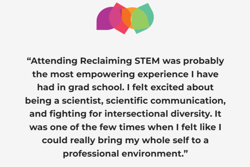 "Attending Reclaiming STEM was probably the most empowering experience I have had in grad school. I felt excited about being a scientist, scientific communication, and fighting for intersectional diversity. It was one of the few times when I felt like I could really bring my whole self to a professional environment." - 2020 Workshop participant